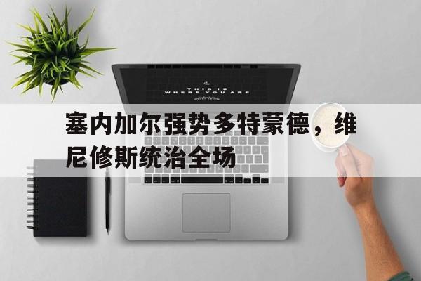 开云体育官方网站-塞内加尔强势多特蒙德，维尼修斯统治全场的简单介绍